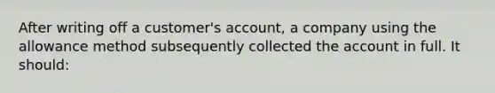 After writing off a customer's account, a company using the allowance method subsequently collected the account in full. It should: