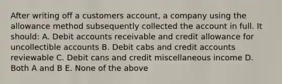 After writing off a customers account, a company using the allowance method subsequently collected the account in full. It should: A. Debit accounts receivable and credit allowance for uncollectible accounts B. Debit cabs and credit accounts reviewable C. Debit cans and credit miscellaneous income D. Both A and B E. None of the above