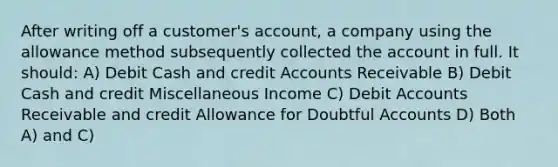 After writing off a customer's account, a company using the allowance method subsequently collected the account in full. It should: A) Debit Cash and credit Accounts Receivable B) Debit Cash and credit Miscellaneous Income C) Debit Accounts Receivable and credit Allowance for Doubtful Accounts D) Both A) and C)