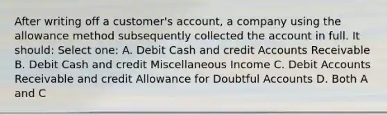 After writing off a customer's account, a company using the allowance method subsequently collected the account in full. It should: Select one: A. Debit Cash and credit Accounts Receivable B. Debit Cash and credit Miscellaneous Income C. Debit Accounts Receivable and credit Allowance for Doubtful Accounts D. Both A and C