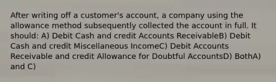 After writing off a customer's account, a company using the allowance method subsequently collected the account in full. It should: A) Debit Cash and credi<a href='https://www.questionai.com/knowledge/k7x83BRk9p-t-accounts' class='anchor-knowledge'>t accounts</a> ReceivableB) Debit Cash and credit Miscellaneous IncomeC) Debit Accounts Receivable and credit Allowance for Doubtful AccountsD) BothA) and C)