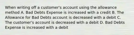 When writing off a​ customer's account using the allowance method A. Bad Debts Expense is increased with a credit B. The Allowance for Bad Debts account is decreased with a debit C. The​ customer's account is decreased with a debit D. Bad Debts Expense is increased with a debit