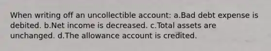 When writing off an uncollectible account: a.Bad debt expense is debited. b.Net income is decreased. c.Total assets are unchanged. d.The allowance account is credited.