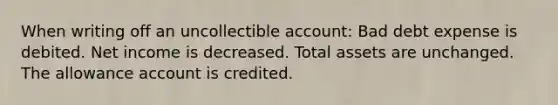 When writing off an uncollectible account: Bad debt expense is debited. Net income is decreased. Total assets are unchanged. The allowance account is credited.