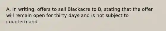 A, in writing, offers to sell Blackacre to B, stating that the offer will remain open for thirty days and is not subject to countermand.