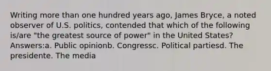 Writing <a href='https://www.questionai.com/knowledge/keWHlEPx42-more-than' class='anchor-knowledge'>more than</a> one hundred years ago, James Bryce, a noted observer of U.S. politics, contended that which of the following is/are "the greatest source of power" in the United States? Answers:a. Public opinionb. Congressc. <a href='https://www.questionai.com/knowledge/kKK5AHcKHQ-political-parties' class='anchor-knowledge'>political parties</a>d. The presidente. The media