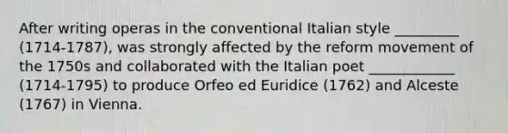 After writing operas in the conventional Italian style _________ (1714-1787), was strongly affected by the reform movement of the 1750s and collaborated with the Italian poet ____________ (1714-1795) to produce Orfeo ed Euridice (1762) and Alceste (1767) in Vienna.