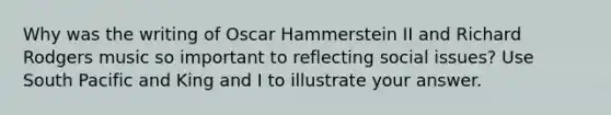 Why was the writing of Oscar Hammerstein II and Richard Rodgers music so important to reflecting social issues? Use South Pacific and King and I to illustrate your answer.