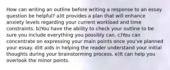 How can writing an outline before writing a response to an essay question be helpful? a)It provides a plan that will enhance anxiety levels regarding your current workload and time constraints. b)You have the ability to check your outline to be sure you include everything you possibly can. c)You can concentrate on expressing your main points once you've planned your essay. d)It aids in helping the reader understand your initial thoughts during your brainstorming process. e)It can help you overlook the minor points.