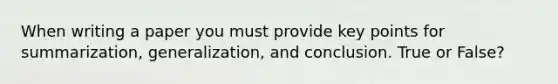 When writing a paper you must provide key points for summarization, generalization, and conclusion. True or False?