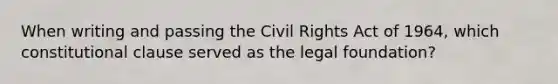 When writing and passing the Civil Rights Act of 1964, which constitutional clause served as the legal foundation?