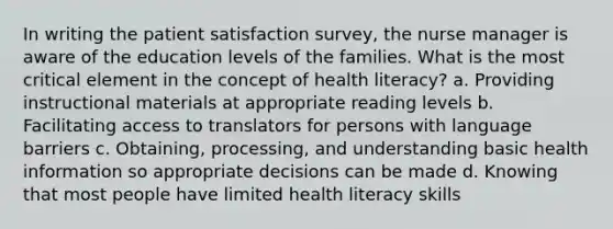 In writing the patient satisfaction survey, the <a href='https://www.questionai.com/knowledge/kdQ0QHEJmc-nurse-manager' class='anchor-knowledge'>nurse manager</a> is aware of the education levels of the families. What is the most critical element in the concept of health literacy? a. Providing instructional materials at appropriate reading levels b. Facilitating access to translators for persons with <a href='https://www.questionai.com/knowledge/kyamjpJbX1-language-barriers' class='anchor-knowledge'>language barriers</a> c. Obtaining, processing, and understanding basic health information so appropriate decisions can be made d. Knowing that most people have limited health literacy skills