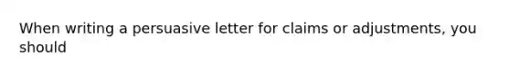 When writing a persuasive letter for claims or adjustments, you should