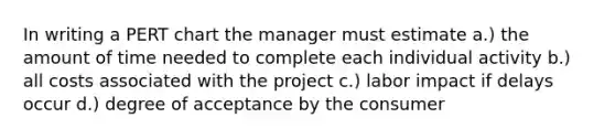 In writing a PERT chart the manager must estimate a.) the amount of time needed to complete each individual activity b.) all costs associated with the project c.) labor impact if delays occur d.) degree of acceptance by the consumer