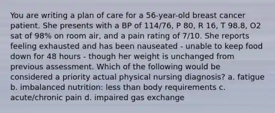 You are writing a plan of care for a 56-year-old breast cancer patient. She presents with a BP of 114/76, P 80, R 16, T 98.8, O2 sat of 98% on room air, and a pain rating of 7/10. She reports feeling exhausted and has been nauseated - unable to keep food down for 48 hours - though her weight is unchanged from previous assessment. Which of the following would be considered a priority actual physical nursing diagnosis? a. fatigue b. imbalanced nutrition: less than body requirements c. acute/chronic pain d. impaired gas exchange