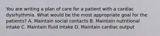 You are writing a plan of care for a patient with a cardiac dysrhythmia. What would be the most appropriate goal for the patients? A. Maintain social contacts B. Maintain nutritional intake C. Maintain fluid intake D. Maintain cardiac output