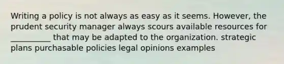 Writing a policy is not always as easy as it seems. However, the prudent security manager always scours available resources for __________ that may be adapted to the organization. strategic plans purchasable policies legal opinions examples