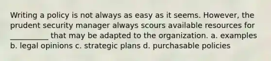 Writing a policy is not always as easy as it seems. However, the prudent security manager always scours available resources for __________ that may be adapted to the organization. a. examples b. legal opinions c. strategic plans d. purchasable policies