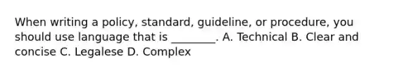 When writing a policy, standard, guideline, or procedure, you should use language that is ________. A. Technical B. Clear and concise C. Legalese D. Complex