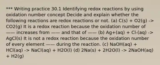 *** Writing practice 30.1 Identifying redox reactions by using oxidation number concept Decide and explain whether the following reactions are redox reactions or not. (a) C(s) + O2(g) -> CO2(g) It is a redox reaction because the oxidation number of —— increases from —— and that of —— (b) Ag+(aq) + Cl-(aq) -> AgCl(s) It is not a redox reaction because the oxidation number of every element —— during the reaction. (c) NaOH(aq) + HCl(aq) -> NaCl(aq) + H2O(l) (d) 2Na(s) + 2H2O(l) -> 2NaOH(aq) + H2(g)