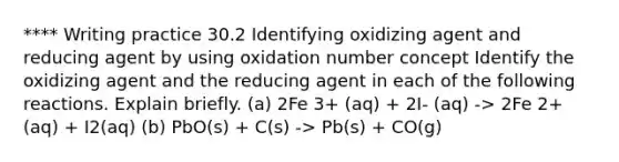 **** Writing practice 30.2 Identifying oxidizing agent and reducing agent by using oxidation number concept Identify the oxidizing agent and the reducing agent in each of the following reactions. Explain briefly. (a) 2Fe 3+ (aq) + 2I- (aq) -> 2Fe 2+ (aq) + I2(aq) (b) PbO(s) + C(s) -> Pb(s) + CO(g)