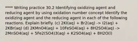 **** Writing practice 30.2 Identifying oxidizing agent and reducing agent by using oxidation number concept Identify the oxidizing agent and the reducing agent in each of the following reactions. Explain briefly. (c) 2KI(aq) + Br2(aq) -> I2(aq) + 2KBr(aq) (d) 2KMnO4(aq) + 10FeSO4(aq) + 8H2SO4(aq) -> 2MnSO4(aq) + 5Fe2(SO4)3(aq) + K2SO4(aq) + 8H2O(l)