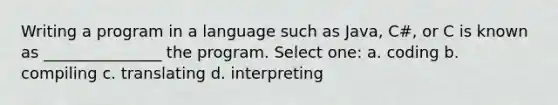 Writing a program in a language such as Java, C#, or C is known as _______________ the program. Select one: a. coding b. compiling c. translating d. interpreting