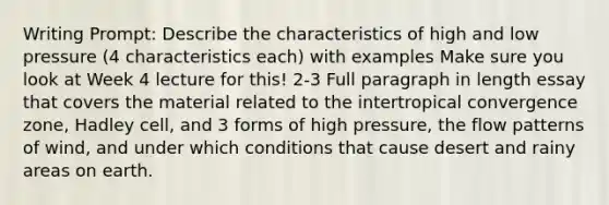 Writing Prompt: Describe the characteristics of high and low pressure (4 characteristics each) with examples Make sure you look at Week 4 lecture for this! 2-3 Full paragraph in length essay that covers the material related to the intertropical convergence zone, Hadley cell, and 3 forms of high pressure, the flow patterns of wind, and under which conditions that cause desert and rainy areas on earth.