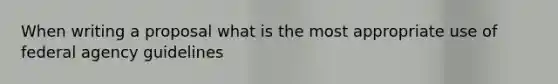 When writing a proposal what is the most appropriate use of federal agency guidelines