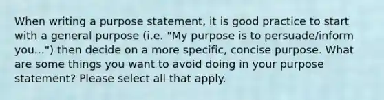 When writing a purpose statement, it is good practice to start with a general purpose (i.e. "My purpose is to persuade/inform you...") then decide on a more specific, concise purpose. What are some things you want to avoid doing in your purpose statement? Please select all that apply.