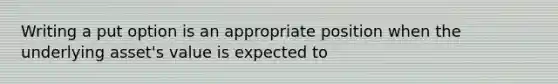 Writing a put option is an appropriate position when the underlying asset's value is expected to