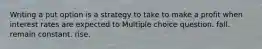 Writing a put option is a strategy to take to make a profit when interest rates are expected to Multiple choice question. fall. remain constant. rise.