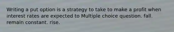 Writing a put option is a strategy to take to make a profit when interest rates are expected to Multiple choice question. fall. remain constant. rise.