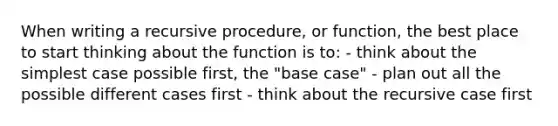 When writing a recursive procedure, or function, the best place to start thinking about the function is to: - think about the simplest case possible first, the "base case" - plan out all the possible different cases first - think about the recursive case first