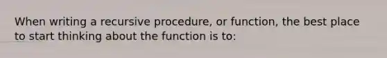 When writing a recursive procedure, or function, the best place to start thinking about the function is to: