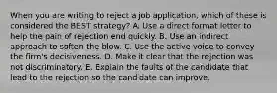 When you are writing to reject a job application, which of these is considered the BEST strategy? A. Use a direct format letter to help the pain of rejection end quickly. B. Use an indirect approach to soften the blow. C. Use the active voice to convey the firm's decisiveness. D. Make it clear that the rejection was not discriminatory. E. Explain the faults of the candidate that lead to the rejection so the candidate can improve.