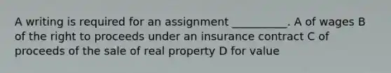 A writing is required for an assignment __________. A of wages B of the right to proceeds under an insurance contract C of proceeds of the sale of real property D for value