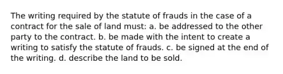 The writing required by the statute of frauds in the case of a contract for the sale of land must: a. be addressed to the other party to the contract. b. be made with the intent to create a writing to satisfy the statute of frauds. c. be signed at the end of the writing. d. describe the land to be sold.