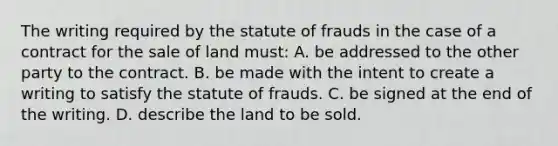 The writing required by the statute of frauds in the case of a contract for the sale of land must: A. be addressed to the other party to the contract. B. ​be made with the intent to create a writing to satisfy the statute of frauds. ​C. be signed at the end of the writing. ​D. describe the land to be sold.