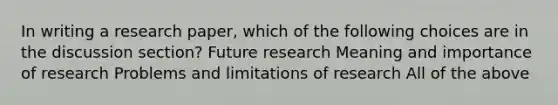 In writing a research paper, which of the following choices are in the discussion section? Future research Meaning and importance of research Problems and limitations of research All of the above