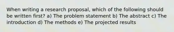 When writing a research proposal, which of the following should be written first? a) The problem statement b) The abstract c) The introduction d) The methods e) The projected results