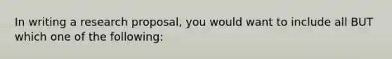 In writing a research proposal, you would want to include all BUT which one of the following: