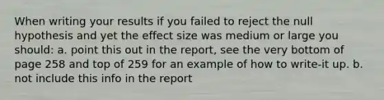 When writing your results if you failed to reject the null hypothesis and yet the effect size was medium or large you should: a. point this out in the report, see the very bottom of page 258 and top of 259 for an example of how to write-it up. b. not include this info in the report