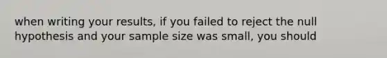 when writing your results, if you failed to reject the null hypothesis and your sample size was small, you should