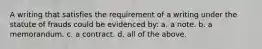 A writing that satisfies the requirement of a writing under the statute of frauds could be evidenced by: a. a note. b. a memorandum. c. a contract. d. all of the above.