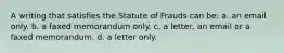 A writing that satisfies the Statute of Frauds can be: a. an email only. b. a faxed memorandum only. c. a letter, an email or a faxed memorandum. d. a letter only.