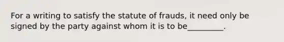 For a writing to satisfy the statute of frauds, it need only be signed by the party against whom it is to be_________.