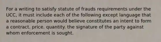 For a writing to satisfy statute of frauds requirements under the UCC, it must include each of the following except language that a reasonable person would believe constitutes an intent to form a contract. price. quantity. the signature of the party against whom enforcement is sought.