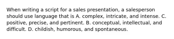 When writing a script for a sales presentation, a salesperson should use language that is A. complex, intricate, and intense. C. positive, precise, and pertinent. B. conceptual, intellectual, and difficult. D. childish, humorous, and spontaneous.