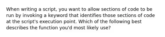When writing a script, you want to allow sections of code to be run by invoking a keyword that identifies those sections of code at the script's execution point. Which of the following best describes the function you'd most likely use?
